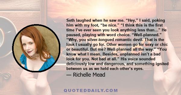 Seth laughed when he saw me. “Hey,” I said, poking him with my foot, “be nice.” “I think this is the first time I’ve ever seen you look anything less than…” He paused, playing with word choice. “Well-planned.” “Why, you 