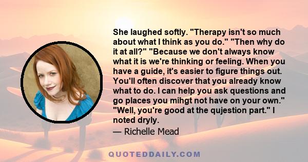 She laughed softly. Therapy isn't so much about what I think as you do. Then why do it at all? Because we don't always know what it is we're thinking or feeling. When you have a guide, it's easier to figure things out.