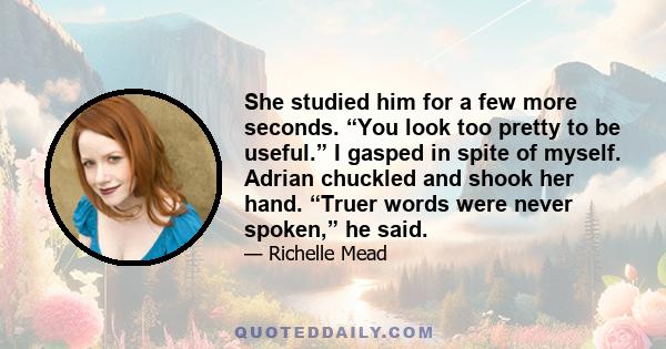 She studied him for a few more seconds. “You look too pretty to be useful.” I gasped in spite of myself. Adrian chuckled and shook her hand. “Truer words were never spoken,” he said.