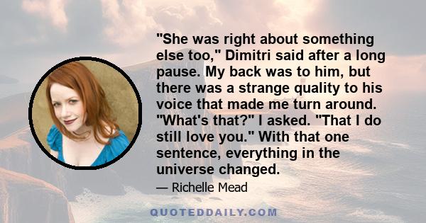 She was right about something else too, Dimitri said after a long pause. My back was to him, but there was a strange quality to his voice that made me turn around. What's that? I asked. That I do still love you. With