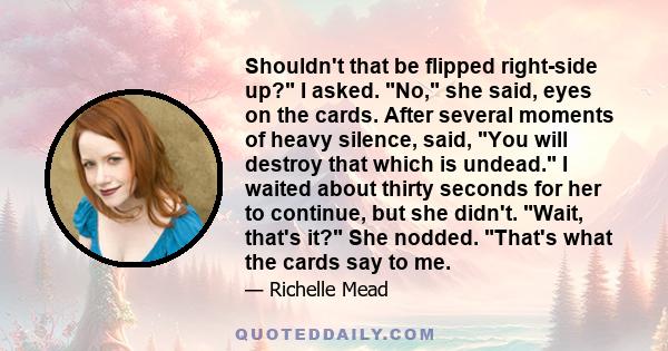 Shouldn't that be flipped right-side up? I asked. No, she said, eyes on the cards. After several moments of heavy silence, said, You will destroy that which is undead. I waited about thirty seconds for her to continue,