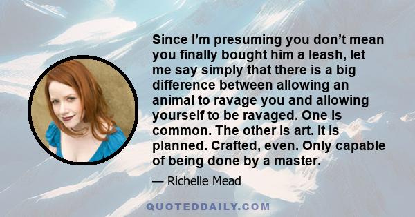 Since I’m presuming you don’t mean you finally bought him a leash, let me say simply that there is a big difference between allowing an animal to ravage you and allowing yourself to be ravaged. One is common. The other