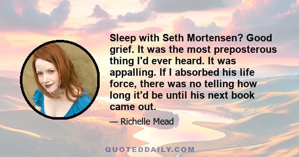 Sleep with Seth Mortensen? Good grief. It was the most preposterous thing I'd ever heard. It was appalling. If I absorbed his life force, there was no telling how long it'd be until his next book came out.