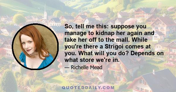 So, tell me this: suppose you manage to kidnap her again and take her off to the mall. While you're there a Strigoi comes at you. What will you do? Depends on what store we're in.