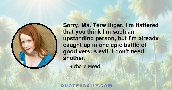 Sorry, Ms. Terwilliger. I'm flattered that you think I'm such an upstanding person, but I'm already caught up in one epic battle of good versus evil. I don't need another.