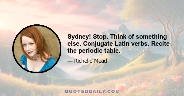 Sydney! Stop. Think of something else. Conjugate Latin verbs. Recite the periodic table.