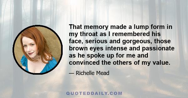 That memory made a lump form in my throat as I remembered his face, serious and gorgeous, those brown eyes intense and passionate as he spoke up for me and convinced the others of my value.