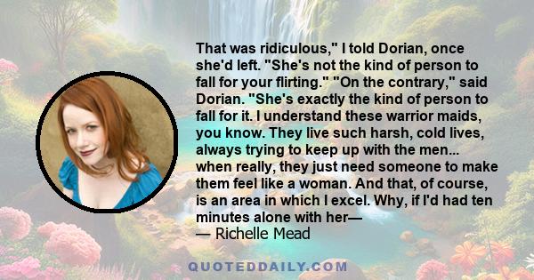 That was ridiculous, I told Dorian, once she'd left. She's not the kind of person to fall for your flirting. On the contrary, said Dorian. She's exactly the kind of person to fall for it. I understand these warrior