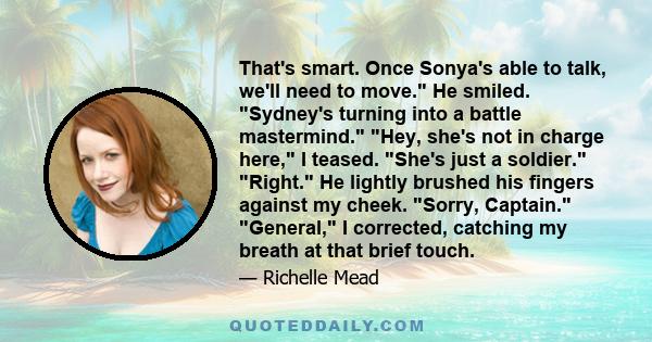 That's smart. Once Sonya's able to talk, we'll need to move. He smiled. Sydney's turning into a battle mastermind. Hey, she's not in charge here, I teased. She's just a soldier. Right. He lightly brushed his fingers