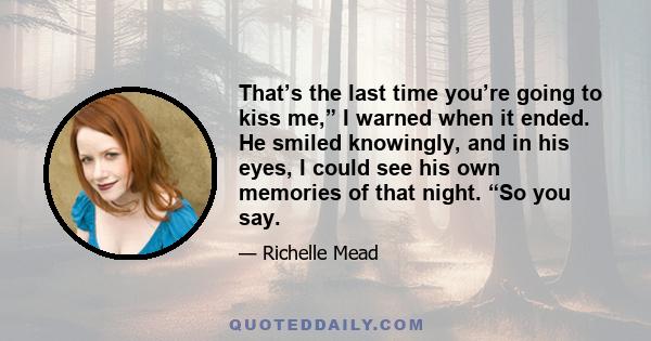 That’s the last time you’re going to kiss me,” I warned when it ended. He smiled knowingly, and in his eyes, I could see his own memories of that night. “So you say.