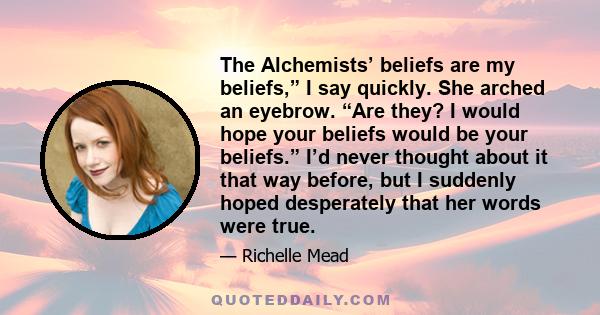 The Alchemists’ beliefs are my beliefs,” I say quickly. She arched an eyebrow. “Are they? I would hope your beliefs would be your beliefs.” I’d never thought about it that way before, but I suddenly hoped desperately