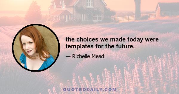 the choices we made today were templates for the future.