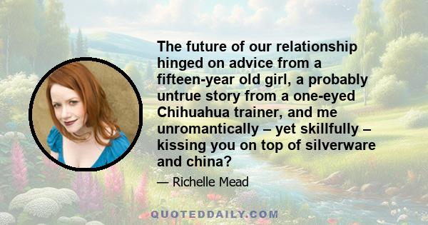 The future of our relationship hinged on advice from a fifteen-year old girl, a probably untrue story from a one-eyed Chihuahua trainer, and me unromantically – yet skillfully – kissing you on top of silverware and