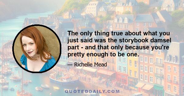 The only thing true about what you just said was the storybook damsel part - and that only because you're pretty enough to be one.