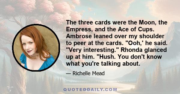 The three cards were the Moon, the Empress, and the Ace of Cups. Ambrose leaned over my shoulder to peer at the cards. Ooh,' he said. Very interesting. Rhonda glanced up at him. Hush. You don't know what you're talking