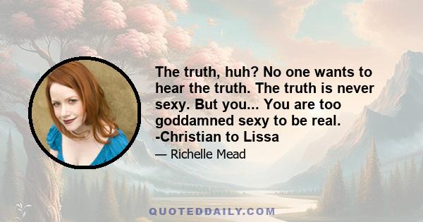 The truth, huh? No one wants to hear the truth. The truth is never sexy. But you... You are too goddamned sexy to be real. -Christian to Lissa