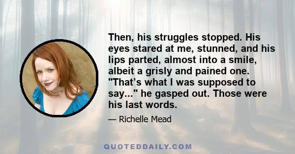 Then, his struggles stopped. His eyes stared at me, stunned, and his lips parted, almost into a smile, albeit a grisly and pained one. That’s what I was supposed to say... he gasped out. Those were his last words.