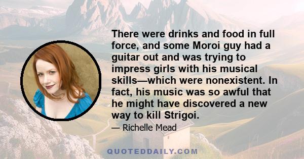 There were drinks and food in full force, and some Moroi guy had a guitar out and was trying to impress girls with his musical skills—which were nonexistent. In fact, his music was so awful that he might have discovered 