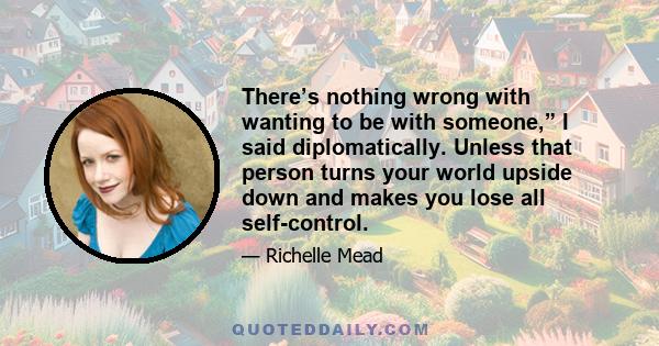 There’s nothing wrong with wanting to be with someone,” I said diplomatically. Unless that person turns your world upside down and makes you lose all self-control.