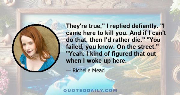 They're true, I replied defiantly. I came here to kill you. And if I can't do that, then I'd rather die. You failed, you know. On the street. Yeah. I kind of figured that out when I woke up here.