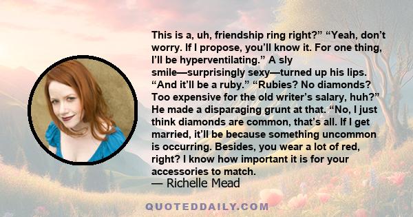 This is a, uh, friendship ring right?” “Yeah, don’t worry. If I propose, you’ll know it. For one thing, I’ll be hyperventilating.” A sly smile—surprisingly sexy—turned up his lips. “And it’ll be a ruby.” “Rubies? No