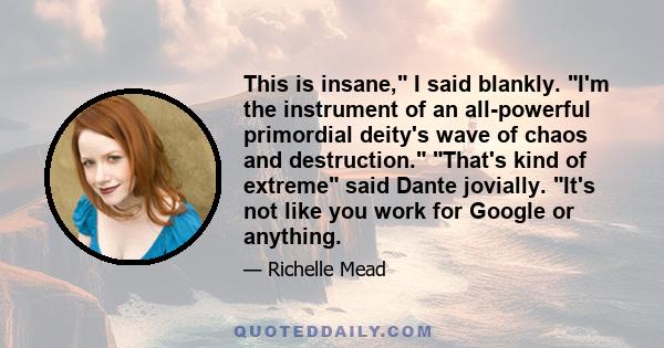 This is insane, I said blankly. I'm the instrument of an all-powerful primordial deity's wave of chaos and destruction. That's kind of extreme said Dante jovially. It's not like you work for Google or anything.