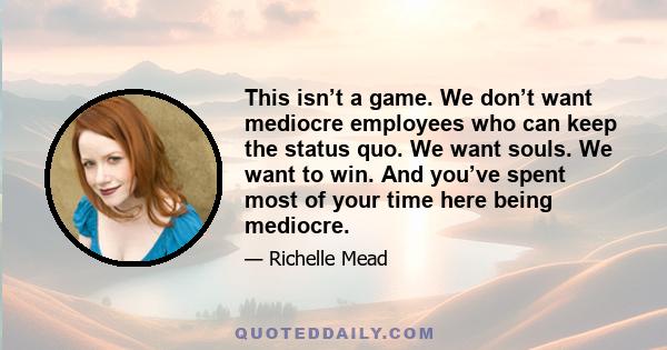 This isn’t a game. We don’t want mediocre employees who can keep the status quo. We want souls. We want to win. And you’ve spent most of your time here being mediocre.