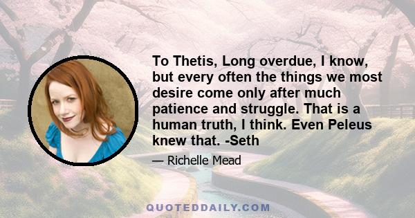 To Thetis, Long overdue, I know, but every often the things we most desire come only after much patience and struggle. That is a human truth, I think. Even Peleus knew that. -Seth