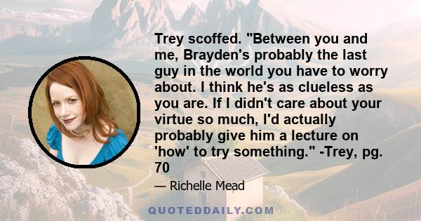 Trey scoffed. Between you and me, Brayden's probably the last guy in the world you have to worry about. I think he's as clueless as you are. If I didn't care about your virtue so much, I'd actually probably give him a