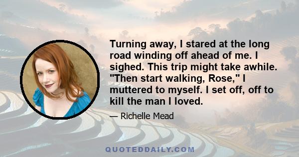 Turning away, I stared at the long road winding off ahead of me. I sighed. This trip might take awhile. Then start walking, Rose, I muttered to myself. I set off, off to kill the man I loved.