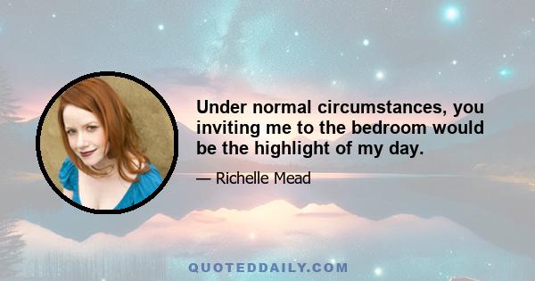 Under normal circumstances, you inviting me to the bedroom would be the highlight of my day.