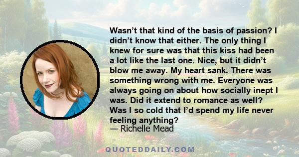 Wasn’t that kind of the basis of passion? I didn’t know that either. The only thing I knew for sure was that this kiss had been a lot like the last one. Nice, but it didn’t blow me away. My heart sank. There was