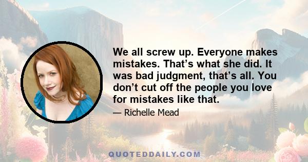 We all screw up. Everyone makes mistakes. That’s what she did. It was bad judgment, that’s all. You don’t cut off the people you love for mistakes like that.