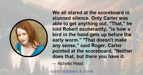 We all stared at the scoreboard in stunned silence. Only Carter was able to get anything out. That, he told Robert exuberantly, is how a bird in the hand gets up before the early worm. That doesn't make any sense, said