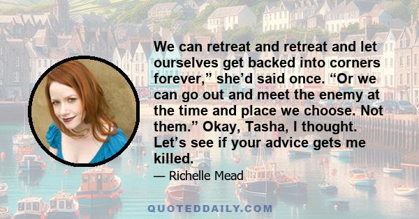 We can retreat and retreat and let ourselves get backed into corners forever,” she’d said once. “Or we can go out and meet the enemy at the time and place we choose. Not them.” Okay, Tasha, I thought. Let’s see if your