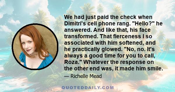 We had just paid the check when Dimitri's cell phone rang. Hello? he answered. And like that, his face transformed. That fierceness I so associated with him softened, and he practically glowed. No, no. It's always a