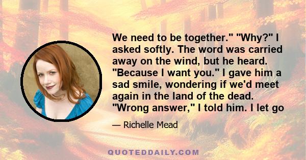 We need to be together. Why? I asked softly. The word was carried away on the wind, but he heard. Because I want you. I gave him a sad smile, wondering if we'd meet again in the land of the dead. Wrong answer, I told