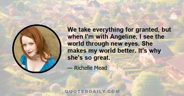 We take everything for granted, but when I'm with Angeline, I see the world through new eyes. She makes my world better. It's why she's so great.