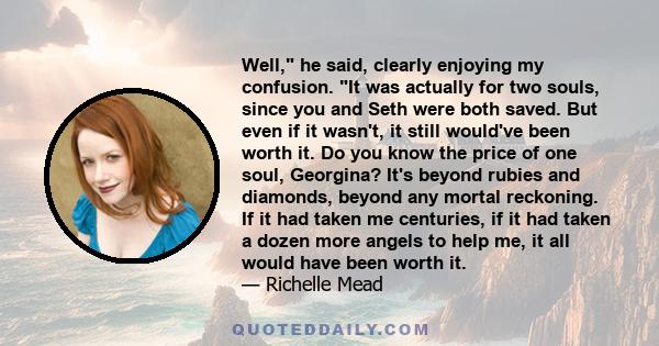 Well, he said, clearly enjoying my confusion. It was actually for two souls, since you and Seth were both saved. But even if it wasn't, it still would've been worth it. Do you know the price of one soul, Georgina? It's