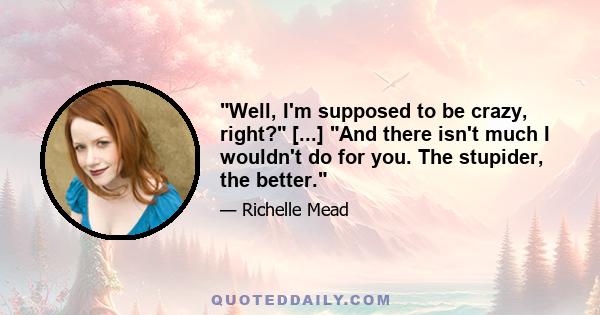 Well, I'm supposed to be crazy, right? [...] And there isn't much I wouldn't do for you. The stupider, the better.