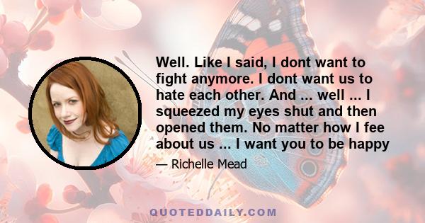 Well. Like I said, I dont want to fight anymore. I dont want us to hate each other. And ... well ... I squeezed my eyes shut and then opened them. No matter how I fee about us ... I want you to be happy