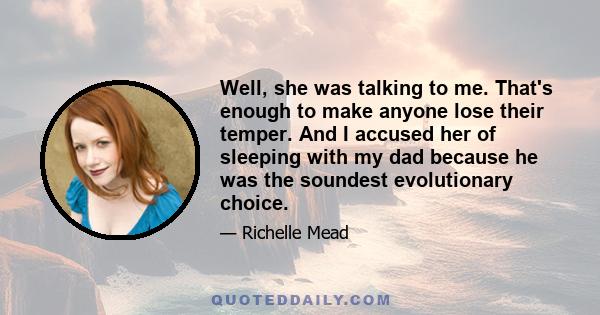 Well, she was talking to me. That's enough to make anyone lose their temper. And I accused her of sleeping with my dad because he was the soundest evolutionary choice.