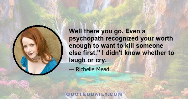 Well there you go. Even a psychopath recognized your worth enough to want to kill someone else first. I didn't know whether to laugh or cry.