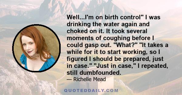 Well...I'm on birth control I was drinking the water again and choked on it. It took several moments of coughing before I could gasp out. What? It takes a while for it to start working, so I figured I should be