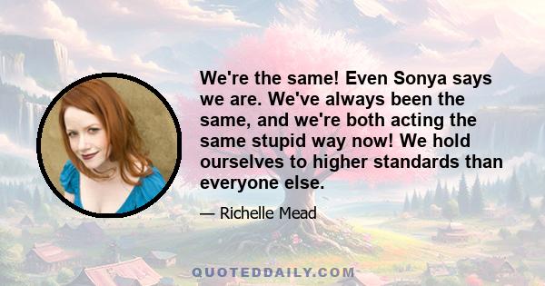 We're the same! Even Sonya says we are. We've always been the same, and we're both acting the same stupid way now! We hold ourselves to higher standards than everyone else.