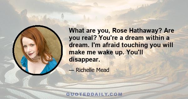 What are you, Rose Hathaway? Are you real? You're a dream within a dream. I'm afraid touching you will make me wake up. You'll disappear.