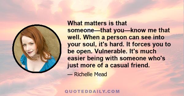 What matters is that someone—that you—know me that well. When a person can see into your soul, it's hard. It forces you to be open. Vulnerable. It's much easier being with someone who's just more of a casual friend.