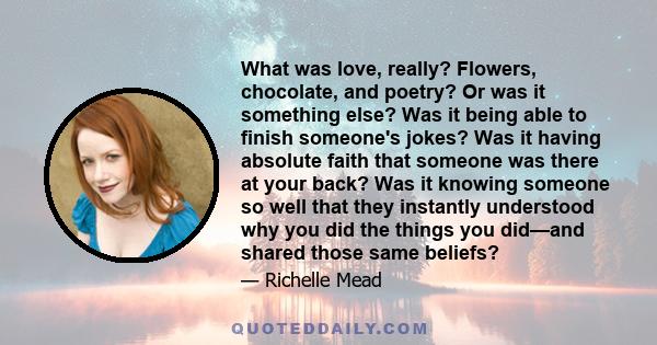 What was love, really? Flowers, chocolate, and poetry? Or was it something else? Was it being able to finish someone's jokes? Was it having absolute faith that someone was there at your back? Was it knowing someone so