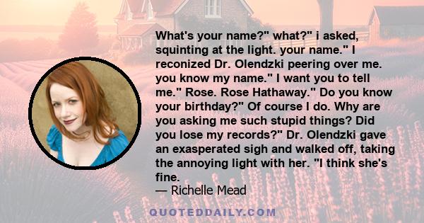 What's your name? what? i asked, squinting at the light. your name. I reconized Dr. Olendzki peering over me. you know my name. I want you to tell me. Rose. Rose Hathaway. Do you know your birthday? Of course I do. Why