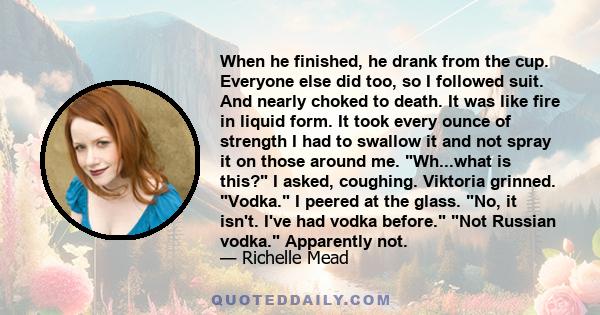 When he finished, he drank from the cup. Everyone else did too, so I followed suit. And nearly choked to death. It was like fire in liquid form. It took every ounce of strength I had to swallow it and not spray it on